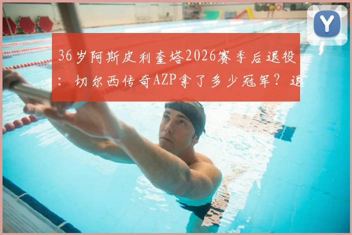 36岁阿斯皮利奎塔2026赛季后退役：切尔西传奇AZP拿了多少冠军？退役后会去干什么？