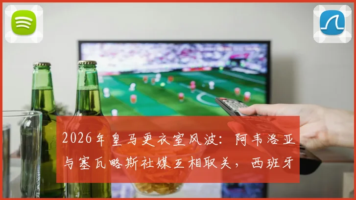 2026年皇马更衣室风波:阿韦洛亚与塞瓦略斯社媒互相取关,西班牙球员内讧原因深度分析