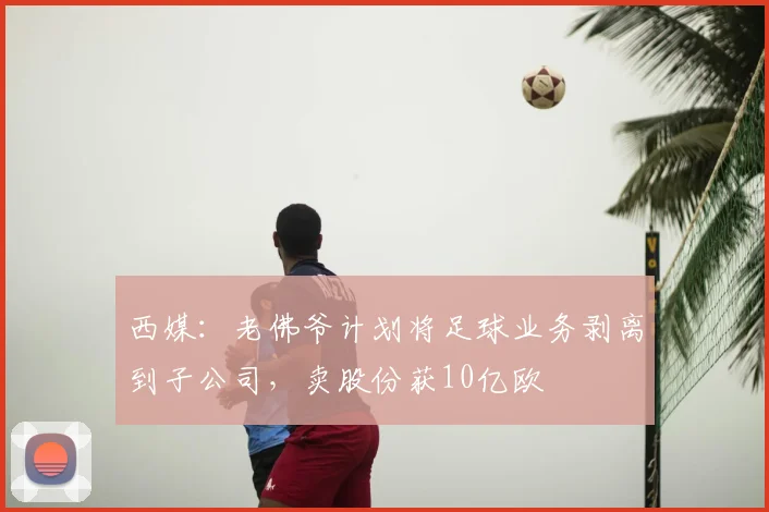 西媒：老佛爷计划将足球业务剥离到子公司，卖股份获10亿欧