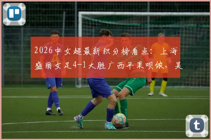 2026中女超最新积分榜看点：上海盛丽女足4-1大胜广西平果呗侬，吴蕊周欣怡进球集锦及联赛直播渠道一览