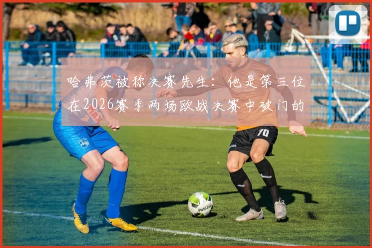 哈弗茨被称决赛先生:他是第三位在2026赛季两场欧战决赛中破门的德国球员吗?