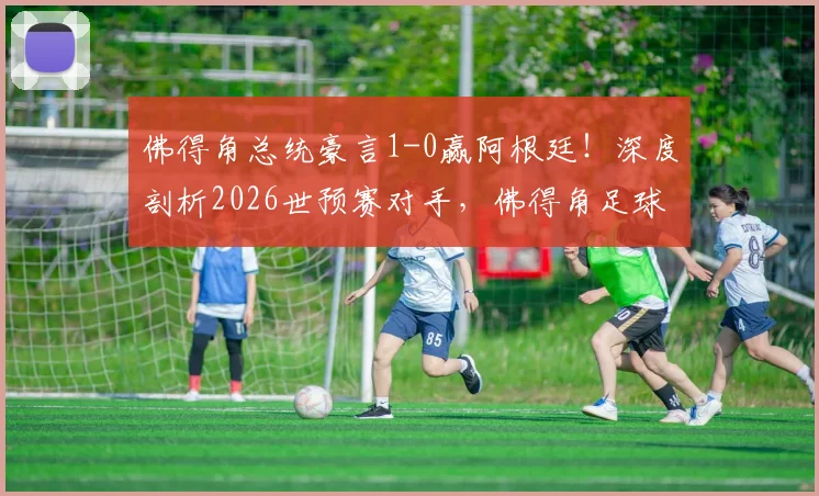 佛得角总统豪言1-0赢阿根廷！深度剖析2026世预赛对手，佛得角足球实力与排名全解读