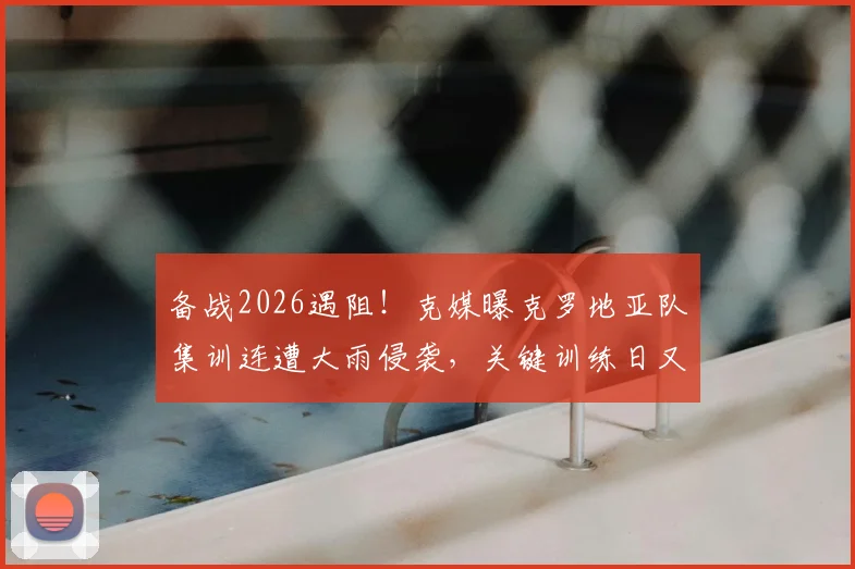 备战2026遇阻!克媒曝克罗地亚队集训连遭大雨侵袭,关键训练日又因高层官员到访临时取消
