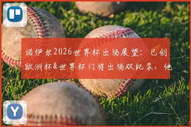 诺伊尔2026世界杯出场展望:已创欧洲杯&世界杯门将出场双纪录,他的传奇数据盘点与分析