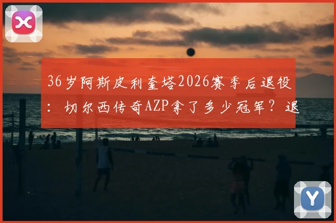36岁阿斯皮利奎塔2026赛季后退役：切尔西传奇AZP拿了多少冠军？退役后会去干什么？