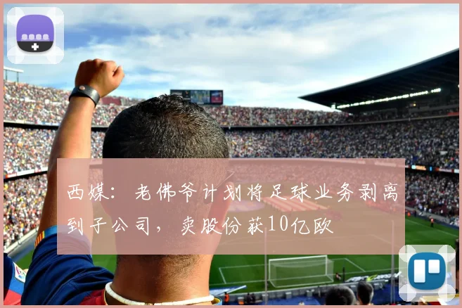 西媒：老佛爷计划将足球业务剥离到子公司，卖股份获10亿欧