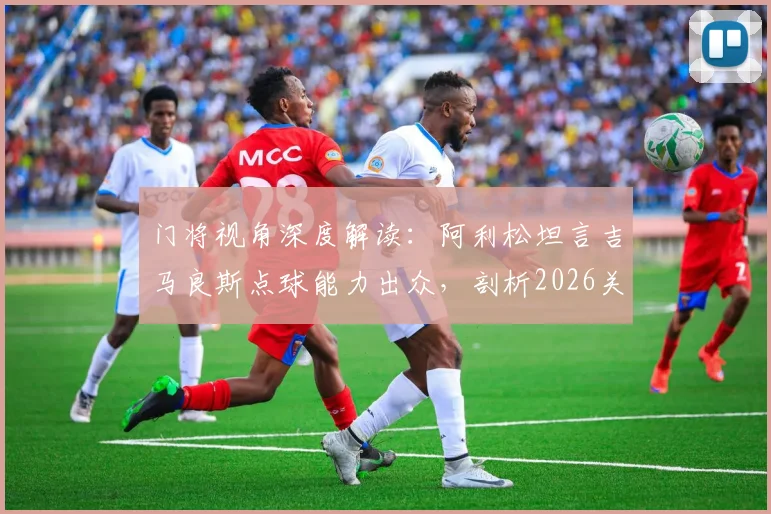 门将视角深度解读：阿利松坦言吉马良斯点球能力出众，剖析2026关键点球罚失原因与技术细节