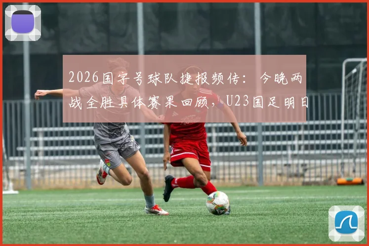 2026国字号球队捷报频传：今晚两战全胜具体赛果回顾，U23国足明日对阵信息与关键看点前瞻