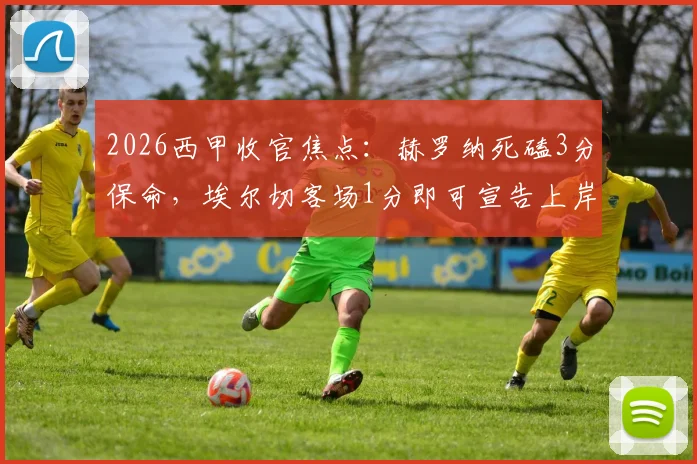 2026西甲收官焦点：赫罗纳死磕3分保命，埃尔切客场1分即可宣告上岸