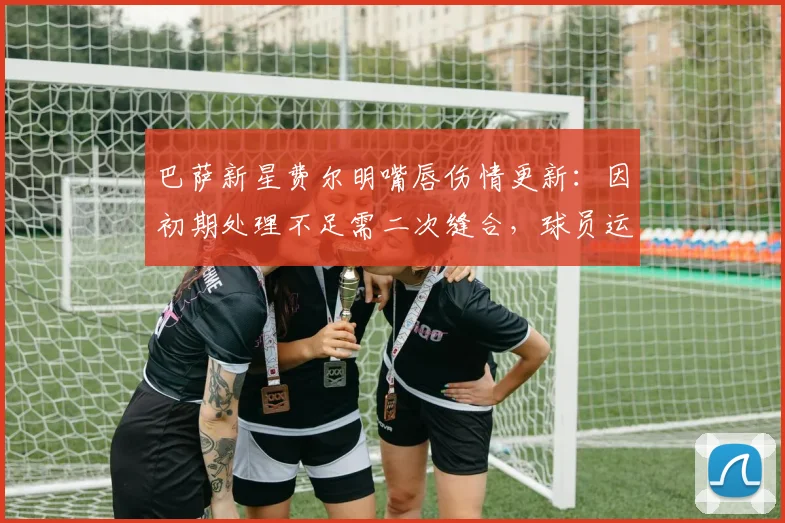 巴萨新星费尔明嘴唇伤情更新：因初期处理不足需二次缝合，球员运动创伤应急指南