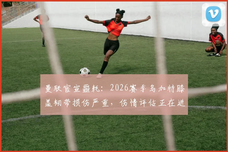 曼联官宣噩耗：2026赛季乌加特膝盖韧带损伤严重，伤情评估正在进行，具体影响分析