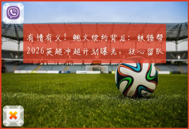 有情有义!鲍文续约背后:铁锤帮2026英超冲超计划曝光,核心留队是关键