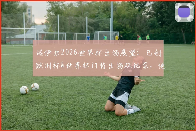 诺伊尔2026世界杯出场展望：已创欧洲杯&世界杯门将出场双纪录，他的传奇数据盘点与分析
