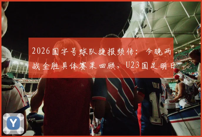 2026国字号球队捷报频传:今晚两战全胜具体赛果回顾,U23国足明日对阵信息与关键看点前瞻