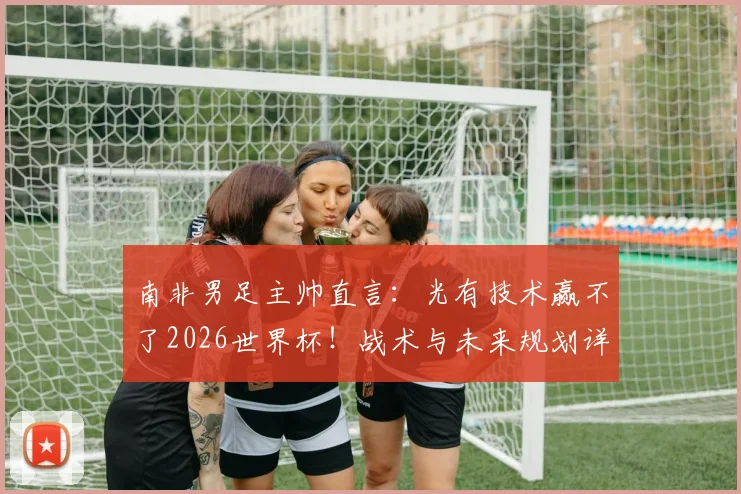 南非男足主帅直言:光有技术赢不了2026世界杯!战术与未来规划详解,与足协谈判在即