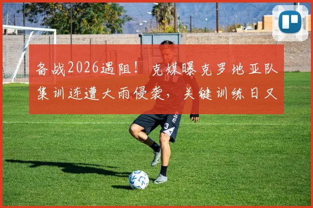 备战2026遇阻！克媒曝克罗地亚队集训连遭大雨侵袭，关键训练日又因高层官员到访临时取消