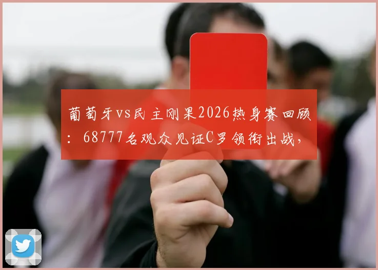 葡萄牙vs民主刚果2026热身赛回顾:68777名观众见证C罗领衔出战,附完整技术统计与现场氛围解读