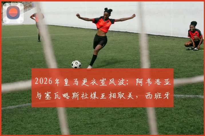 2026年皇马更衣室风波:阿韦洛亚与塞瓦略斯社媒互相取关,西班牙球员内讧原因深度分析