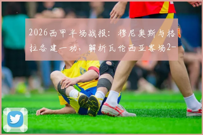 2026西甲半场战报:穆尼奥斯与格拉各建一功,解析瓦伦西亚客场2-1逆转皇家社会关键点