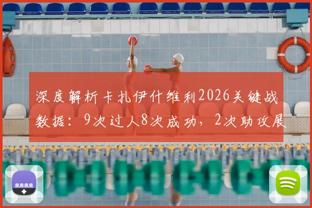深度解析卡扎伊什维利2026关键战数据：9次过人8次成功，2次助攻展现中场核心价值