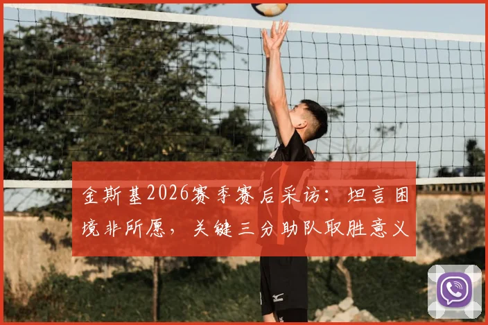 金斯基2026赛季赛后采访:坦言困境非所愿,关键三分助队取胜意义重大,附完整访谈视频