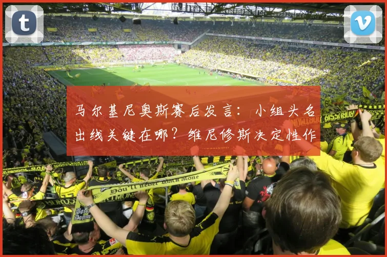 马尔基尼奥斯赛后发言:小组头名出线关键在哪?维尼修斯决定性作用深度解读