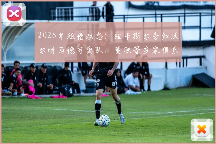 2026年租借动态：纽卡斯尔告知沃尔特马德可离队，曼联等多家俱乐部有意争夺，球员未来去向分析