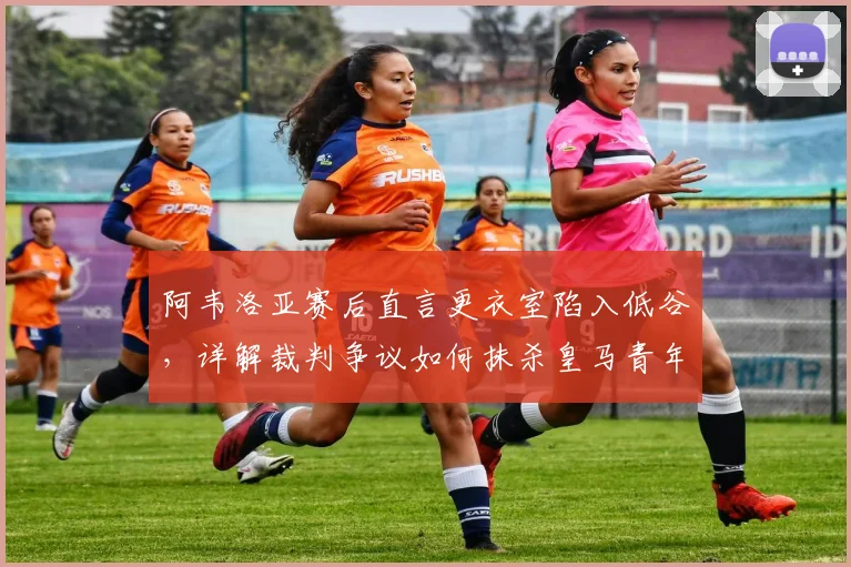 阿韦洛亚赛后直言更衣室陷入低谷，详解裁判争议如何抹杀皇马青年军努力