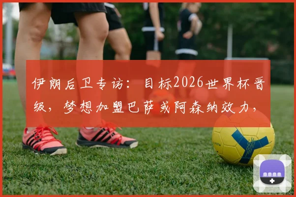伊朗后卫专访：目标2026世界杯晋级，梦想加盟巴萨或阿森纳效力，不谈其他选项