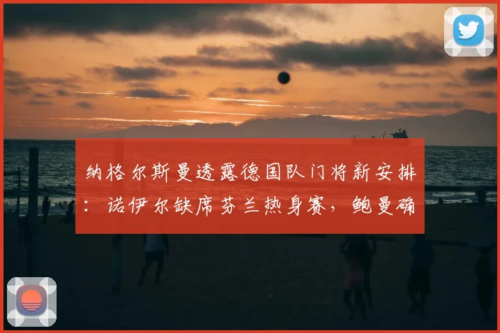 纳格尔斯曼透露德国队门将新安排：诺伊尔缺席芬兰热身赛，鲍曼确认2026首发