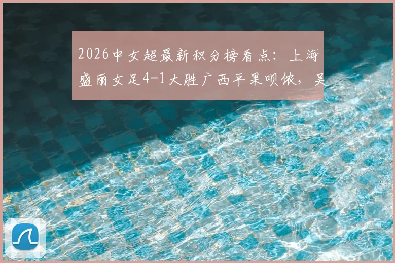 2026中女超最新积分榜看点：上海盛丽女足4-1大胜广西平果呗侬，吴蕊周欣怡进球集锦及联赛直播渠道一览