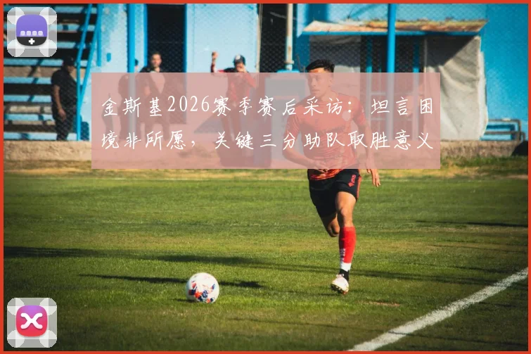 金斯基2026赛季赛后采访：坦言困境非所愿，关键三分助队取胜意义重大，附完整访谈视频