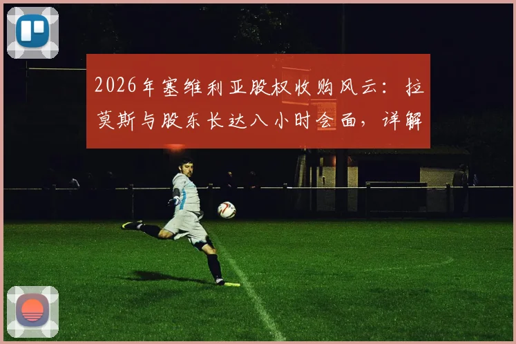 2026年塞维利亚股权收购风云：拉莫斯与股东长达八小时会面，详解交易进展、谈判要点与未来俱乐部发展规划