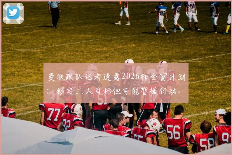 曼联跟队记者透露2026转会窗计划：锁定三人目标但可能暂缓行动，俱乐部内部评估下一步策略引关注