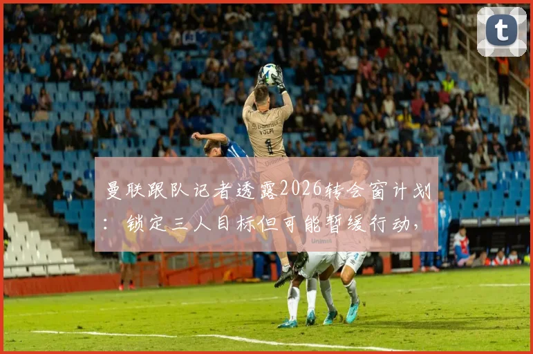 曼联跟队记者透露2026转会窗计划：锁定三人目标但可能暂缓行动，俱乐部内部评估下一步策略引关注