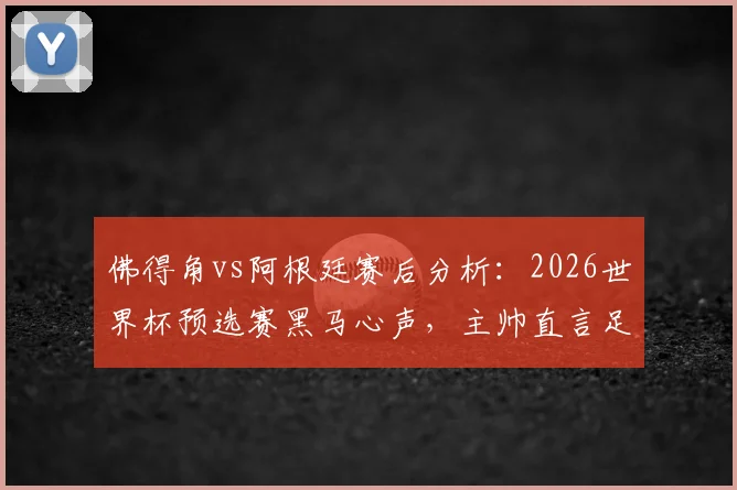 佛得角vs阿根廷赛后分析:2026世界杯预选赛黑马心声,主帅直言足球无不可能