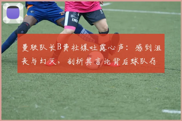 曼联队长B费社媒吐露心声：感到沮丧与幻灭，剖析其言论背后球队存在的三大核心问题