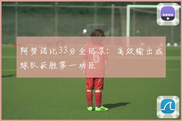 阿努诺比33分全记录：高效输出成球队获胜第一功臣