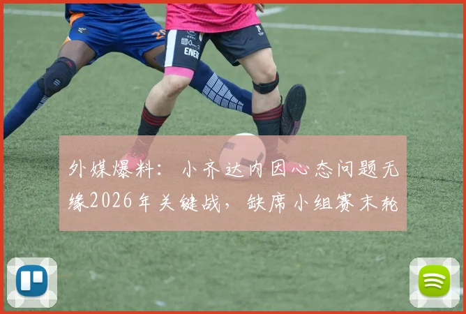 外媒爆料:小齐达内因心态问题无缘2026年关键战,缺席小组赛末轮寻求医生帮助