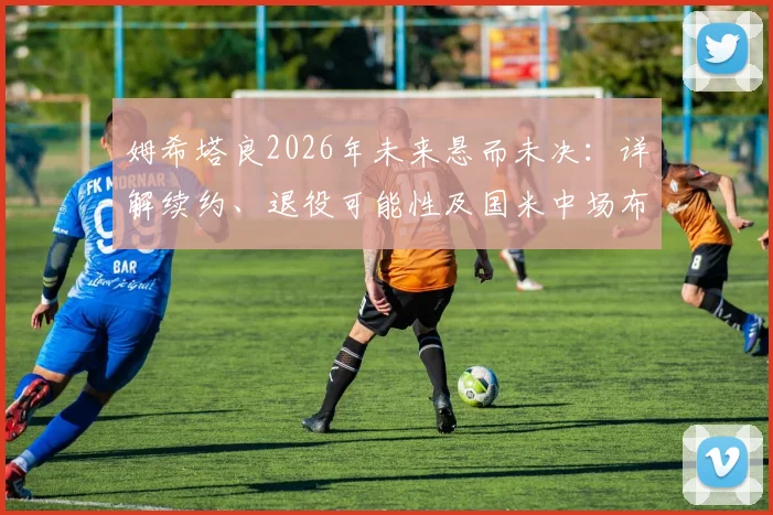 姆希塔良2026年未来悬而未决：详解续约、退役可能性及国米中场布局影响