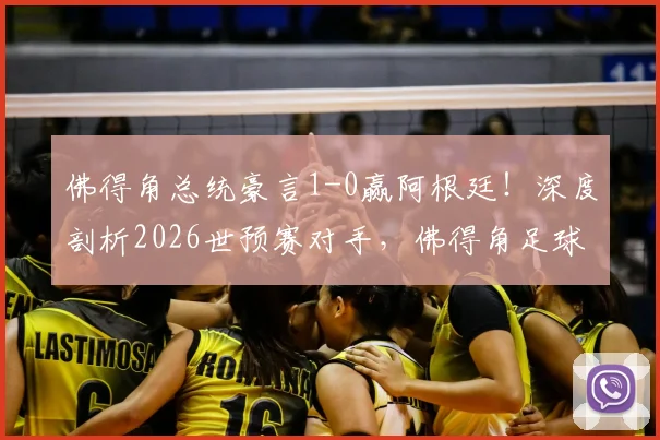 佛得角总统豪言1-0赢阿根廷！深度剖析2026世预赛对手，佛得角足球实力与排名全解读