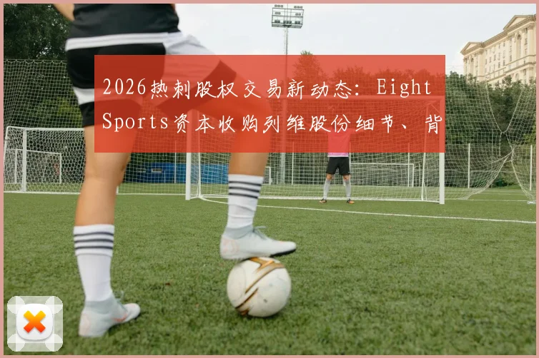 2026热刺股权交易新动态：Eight Sports资本收购列维股份细节、背后原因及对球队未来影响解读