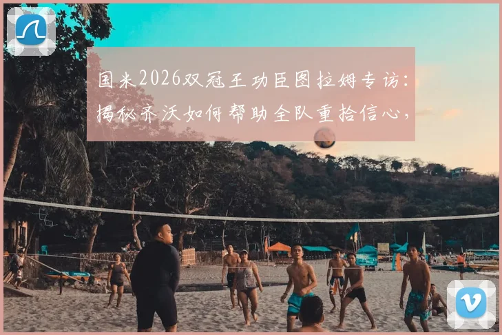 国米2026双冠王功臣图拉姆专访:揭秘齐沃如何帮助全队重拾信心,附赛季精彩历程回顾