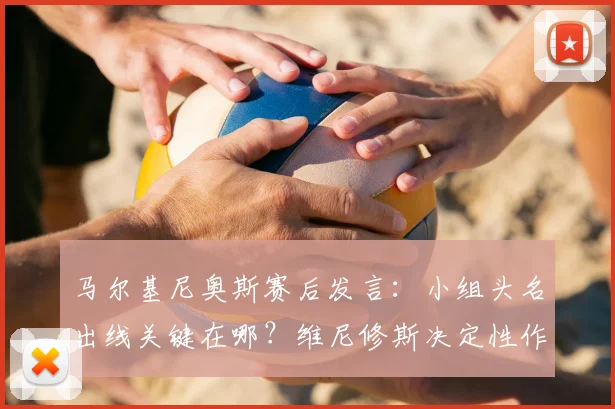 马尔基尼奥斯赛后发言：小组头名出线关键在哪？维尼修斯决定性作用深度解读