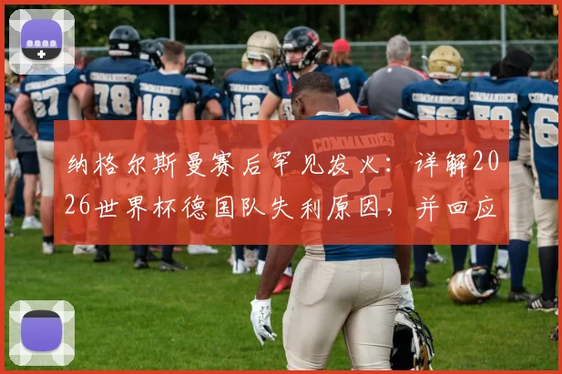 纳格尔斯曼赛后罕见发火：详解2026世界杯德国队失利原因，并回应与女记者冲突风波