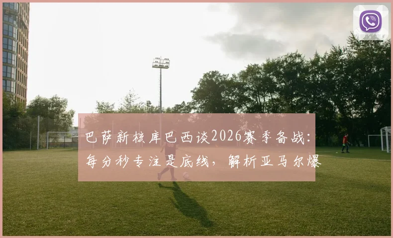 巴萨新核库巴西谈2026赛季备战:每分秒专注是底线,解析亚马尔爆发背后的训练密码