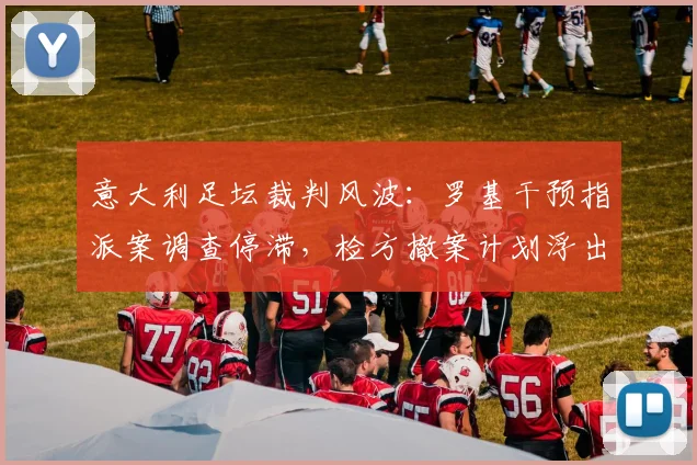 意大利足坛裁判风波：罗基干预指派案调查停滞，检方撤案计划浮出水面，最新进展详解