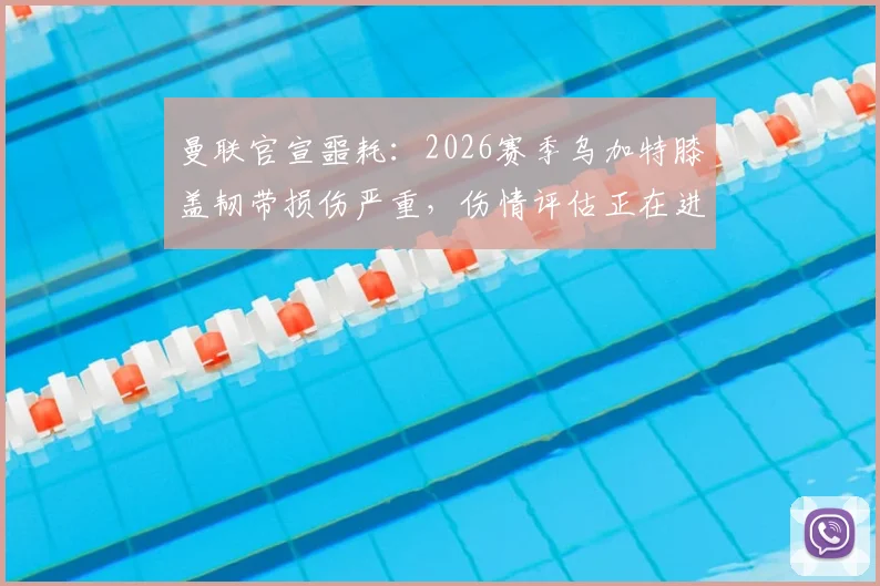 曼联官宣噩耗：2026赛季乌加特膝盖韧带损伤严重，伤情评估正在进行，具体影响分析