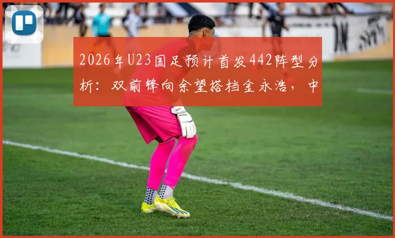 2026年U23国足预计首发442阵型分析：双前锋向余望搭档金永浩，中场配置成关键看点