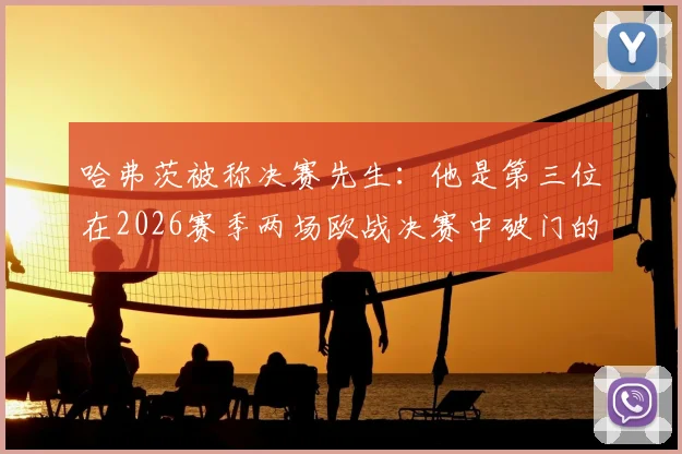 哈弗茨被称决赛先生：他是第三位在2026赛季两场欧战决赛中破门的德国球员吗？